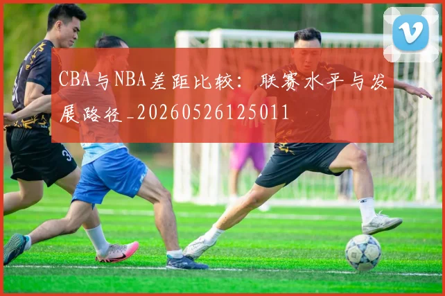 CBA与NBA差距比较：联赛水平与发展路径_20260526125011